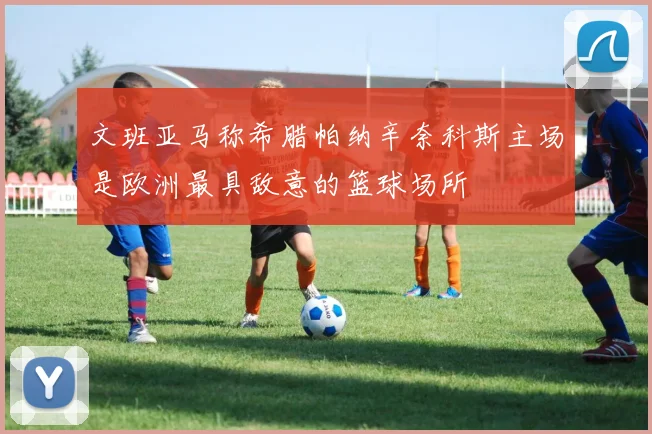 文班亚马称希腊帕纳辛奈科斯主场是欧洲最具敌意的篮球场所