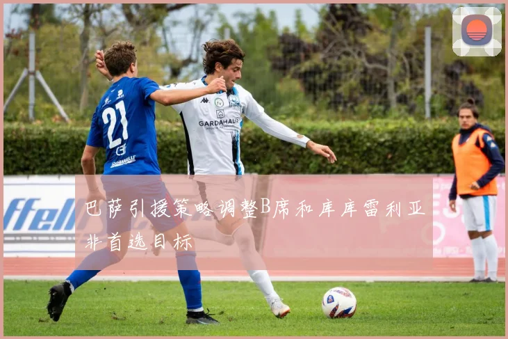 巴萨引援策略调整B席和库库雷利亚非首选目标