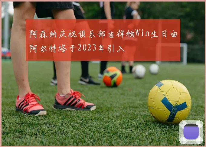 阿森纳庆祝俱乐部吉祥物Win生日由阿尔特塔于2023年引入