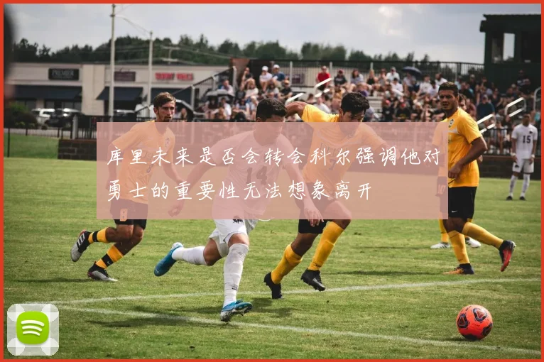库里未来是否会转会科尔强调他对勇士的重要性无法想象离开
