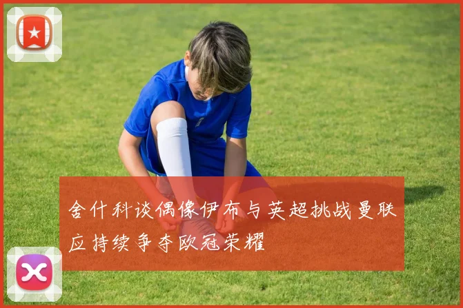 舍什科谈偶像伊布与英超挑战曼联应持续争夺欧冠荣耀