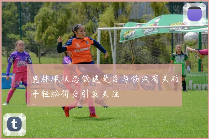 克林根状态低迷是否与伤病有关对手轻松得分引发关注