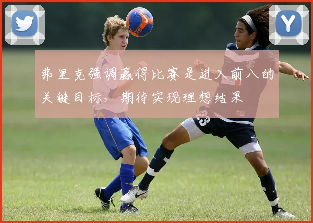 弗里克强调赢得比赛是进入前八的关键目标，期待实现理想结果