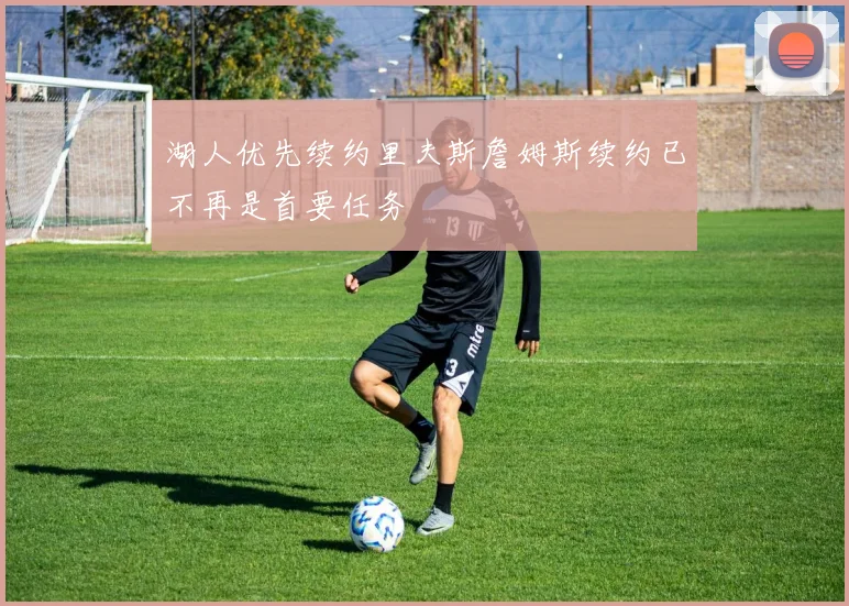 湖人优先续约里夫斯詹姆斯续约已不再是首要任务