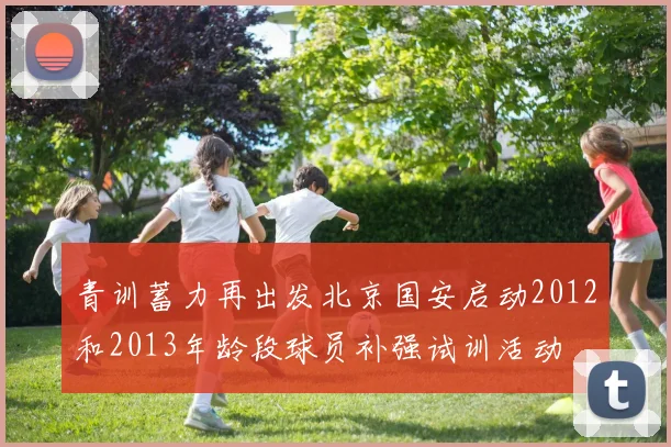 青训蓄力再出发北京国安启动2012和2013年龄段球员补强试训活动