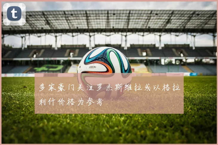 多家豪门关注罗杰斯维拉或以格拉利什价格为参考