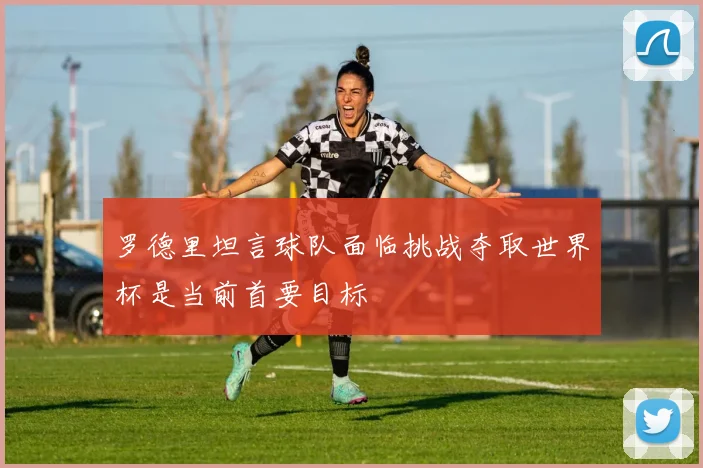 罗德里坦言球队面临挑战夺取世界杯是当前首要目标