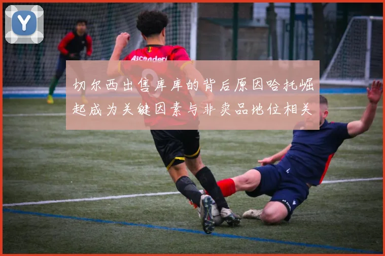 切尔西出售库库的背后原因哈托崛起成为关键因素与非卖品地位相关