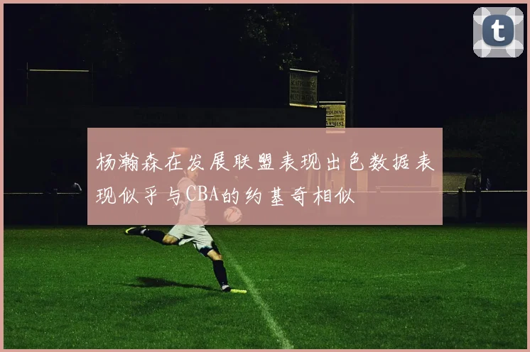 杨瀚森在发展联盟表现出色数据表现似乎与CBA的约基奇相似