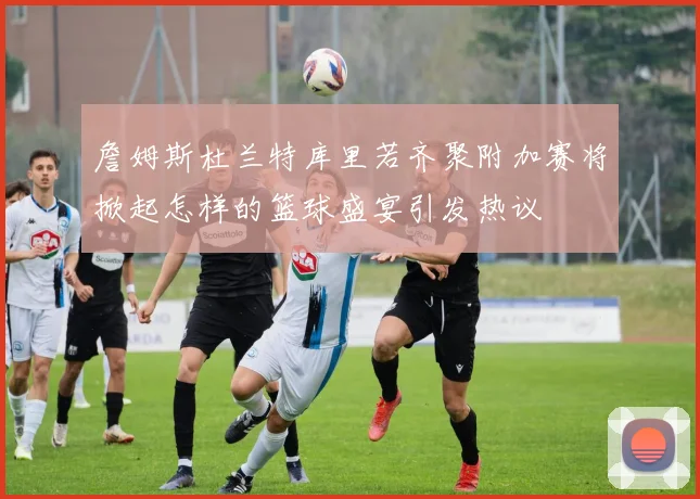 詹姆斯杜兰特库里若齐聚附加赛将掀起怎样的篮球盛宴引发热议