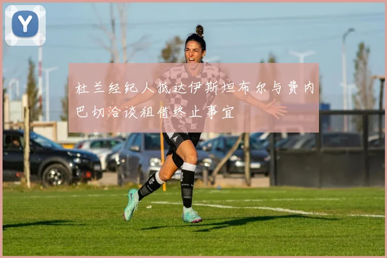 杜兰经纪人抵达伊斯坦布尔与费内巴切洽谈租借终止事宜