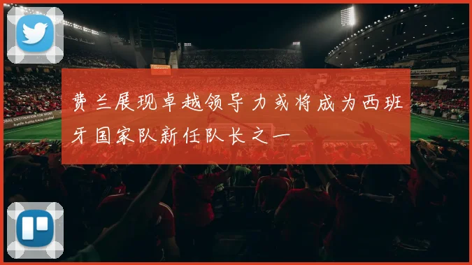 费兰展现卓越领导力或将成为西班牙国家队新任队长之一